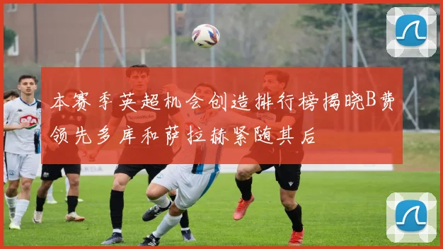 本赛季英超机会创造排行榜揭晓B费领先多库和萨拉赫紧随其后