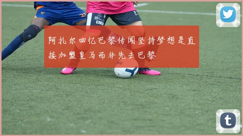 阿扎尔回忆巴黎传闻坚持梦想是直接加盟皇马而非先去巴黎