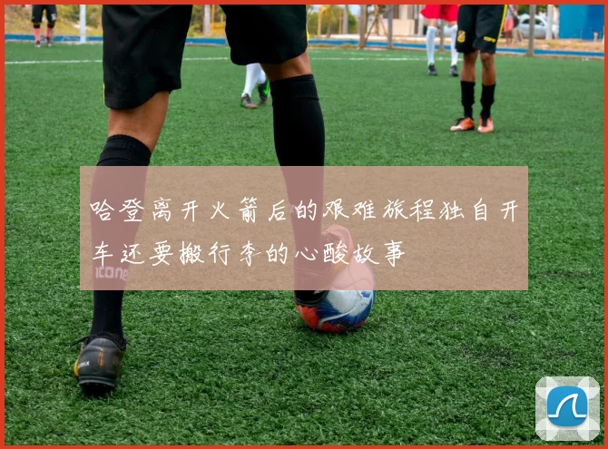哈登离开火箭后的艰难旅程独自开车还要搬行李的心酸故事