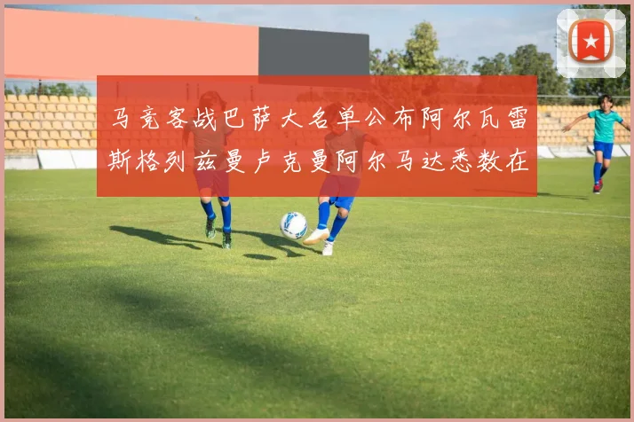 马竞客战巴萨大名单公布阿尔瓦雷斯格列兹曼卢克曼阿尔马达悉数在列