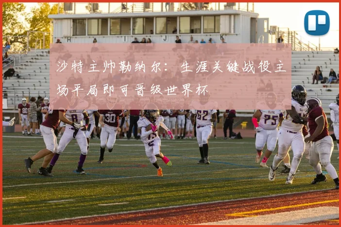 沙特主帅勒纳尔：生涯关键战役主场平局即可晋级世界杯