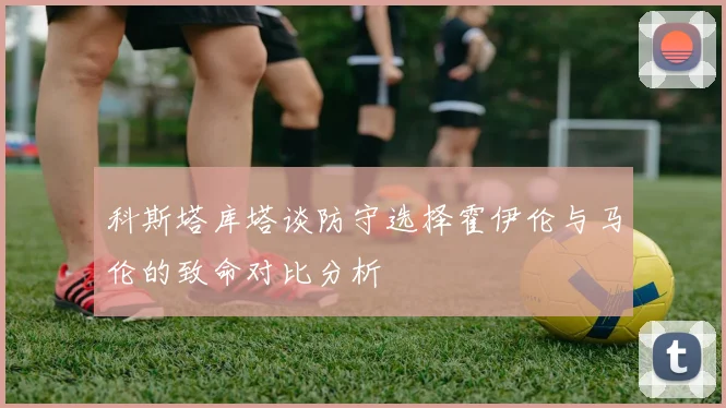 科斯塔库塔谈防守选择霍伊伦与马伦的致命对比分析
