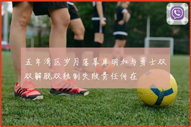 五年湾区岁月落幕库明加与勇士双双解脱双轨制失败责任何在