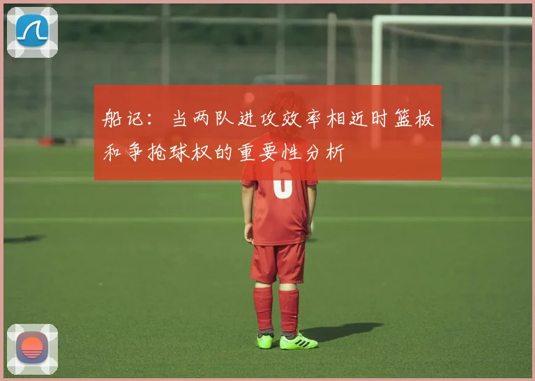 船记：当两队进攻效率相近时篮板和争抢球权的重要性分析
