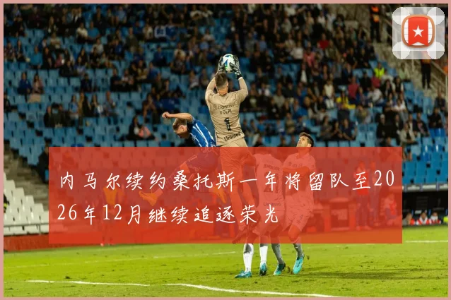 内马尔续约桑托斯一年将留队至2026年12月继续追逐荣光