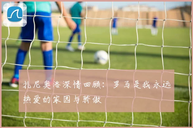 扎尼奥洛深情回顾：罗马是我永远热爱的家园与骄傲
