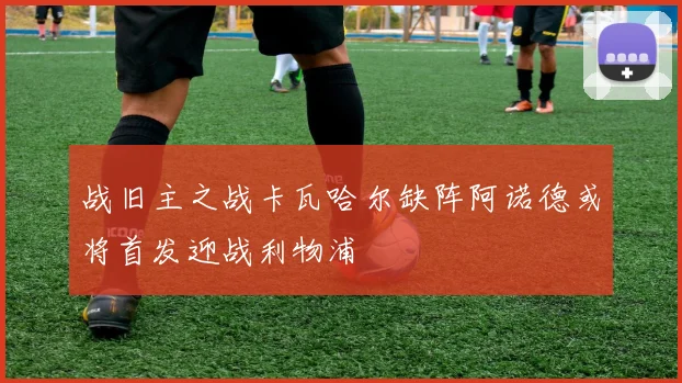 战旧主之战卡瓦哈尔缺阵阿诺德或将首发迎战利物浦