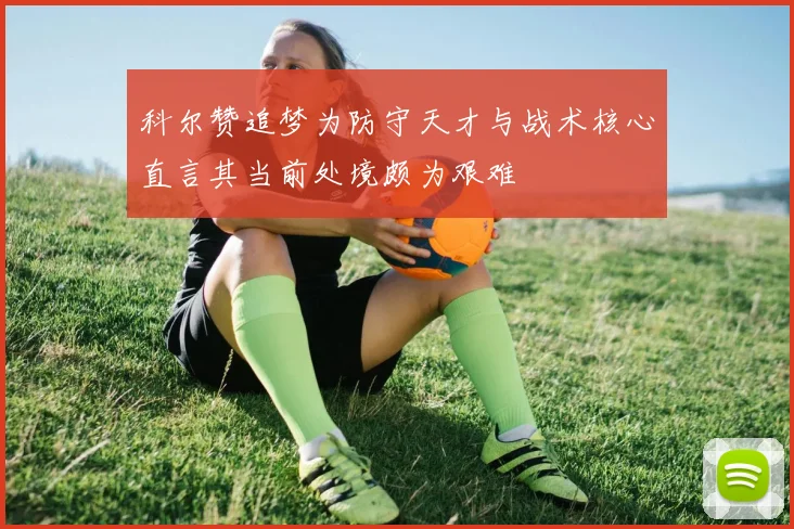 科尔赞追梦为防守天才与战术核心直言其当前处境颇为艰难