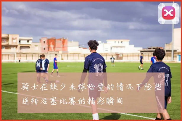 骑士在缺少米球哈登的情况下险些逆转活塞比赛的精彩瞬间