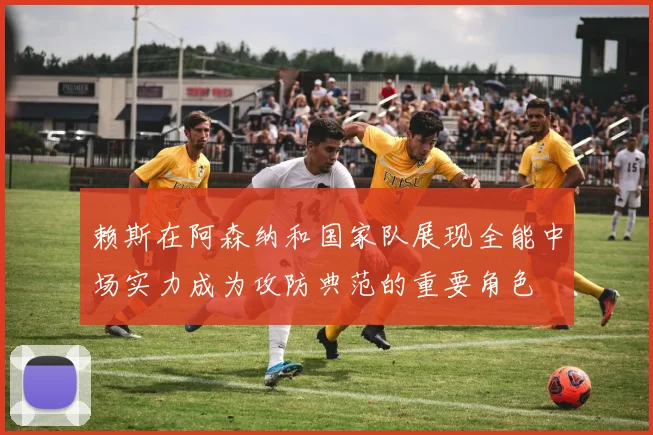 赖斯在阿森纳和国家队展现全能中场实力成为攻防典范的重要角色