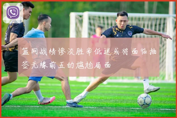 篮网战绩惨淡胜率低迷或将面临抽签无缘前五的尴尬局面