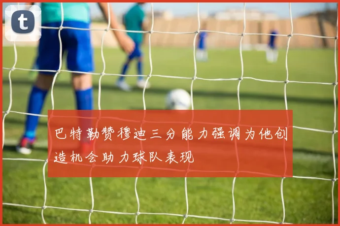 巴特勒赞穆迪三分能力强调为他创造机会助力球队表现