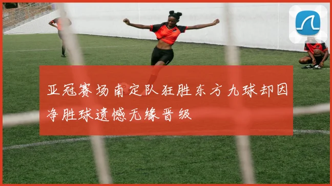 亚冠赛场南定队狂胜东方九球却因净胜球遗憾无缘晋级