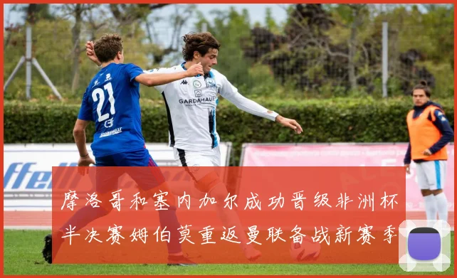 摩洛哥和塞内加尔成功晋级非洲杯半决赛姆伯莫重返曼联备战新赛季
