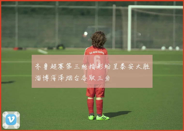 齐鲁超赛第三轮精彩纷呈泰安大胜淄博菏泽烟台各取三分