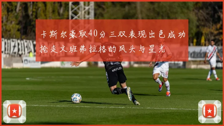 卡斯尔豪取40分三双表现出色成功抢走文班弗拉格的风头与星光