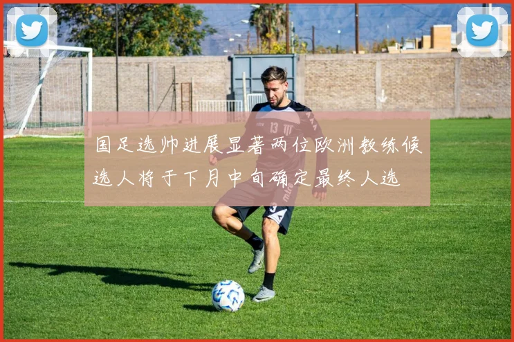 国足选帅进展显著两位欧洲教练候选人将于下月中旬确定最终人选