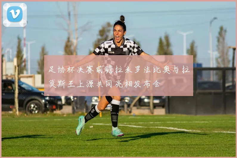 足协杯决赛前瞻拉米罗法比奥与拉莫斯王上源共同亮相发布会