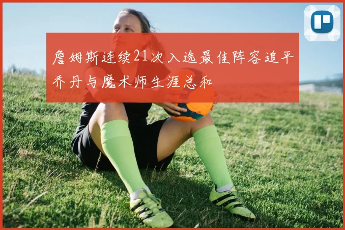 詹姆斯连续21次入选最佳阵容追平乔丹与魔术师生涯总和