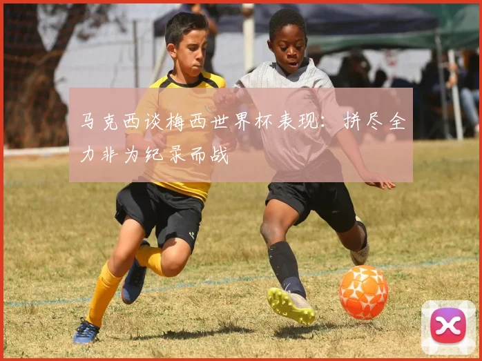 马克西谈梅西世界杯表现：拼尽全力非为纪录而战